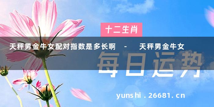 天秤男金牛女配对指数是多长啊 - 天秤男金牛女